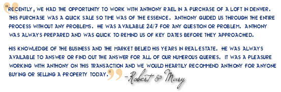 "Recently, we had the opportunity to work with Anthony Rael in a purchase of a loft in Denver. This purchase was a quick sale so time was of the essence. Anthony guided us through the entire process without any problems. He was available 24/7 for any question or problem. Anthony was always prepared and was quick to remind us of key dates before they approached. His knowledge of the business and the market belied his years in real estate. He was always available to answer or find out the answer for all of our numerous queries. It was a pleasure working with Anthony on this transaction and I would heartily recommend Anthony for anyone buying or selling a property today. - Robert & Mary